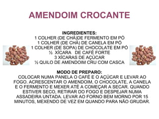 AMENDOIM CROCANTE
                    INGREDIENTES:
        1 COLHER (DE CHÁ)DE FERMENTO EM PÓ
         1 COLHER (DE CHÁ) DE CANELA EM PÓ
      1 COLHER (DE SOPA) DE CHOCOLATE EM PÓ
              ½ XÍCARA DE CAFÉ FORTE
                3 XÍCARAS DE AÇÚCAR
        ½ QUILO DE AMENDOIM CRU COM CASCA

                 MODO DE PREPARO:
  COLOCAR NUMA PANELA O CAFÉ E O AÇÚCAR E LEVAR AO
FOGO. ACRESCENTAR O AMENDOIM, O CHOCOLATE, A CANELA
 E O FERMENTO E MEXER ATÉ A COMEÇAR A SECAR. QUANDO
    ESTIVER SECO, RETIRAR DO FOGO E DESPEJAR NUMA
 ASSADEIRA UNTADA. LEVAR AO FORNO BEM MORNO POR 15
MINUTOS, MEXENDO DE VEZ EM QUANDO PARA NÃO GRUDAR.
 