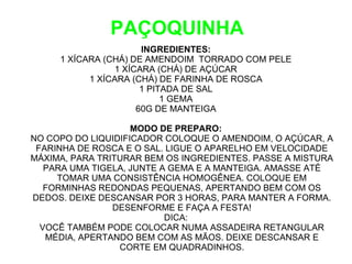 PAÇOQUINHA
                       INGREDIENTES:
     1 XÍCARA (CHÁ) DE AMENDOIM TORRADO COM PELE
                 1 XÍCARA (CHÁ) DE AÇÚCAR
           1 XÍCARA (CHÁ) DE FARINHA DE ROSCA
                       1 PITADA DE SAL
                            1 GEMA
                      60G DE MANTEIGA

                    MODO DE PREPARO:
NO COPO DO LIQUIDIFICADOR COLOQUE O AMENDOIM, O AÇÚCAR, A
 FARINHA DE ROSCA E O SAL. LIGUE O APARELHO EM VELOCIDADE
MÁXIMA, PARA TRITURAR BEM OS INGREDIENTES. PASSE A MISTURA
   PARA UMA TIGELA, JUNTE A GEMA E A MANTEIGA. AMASSE ATÉ
     TOMAR UMA CONSISTÊNCIA HOMOGÊNEA. COLOQUE EM
   FORMINHAS REDONDAS PEQUENAS, APERTANDO BEM COM OS
DEDOS. DEIXE DESCANSAR POR 3 HORAS, PARA MANTER A FORMA.
                DESENFORME E FAÇA A FESTA!
                           DICA:
  VOCÊ TAMBÉM PODE COLOCAR NUMA ASSADEIRA RETANGULAR
   MÉDIA, APERTANDO BEM COM AS MÃOS. DEIXE DESCANSAR E
                 CORTE EM QUADRADINHOS.
 