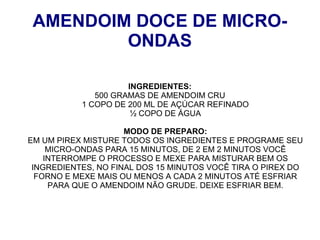 AMENDOIM DOCE DE MICRO-
         ONDAS

                     INGREDIENTES:
              500 GRAMAS DE AMENDOIM CRU
           1 COPO DE 200 ML DE AÇÚCAR REFINADO
                      ½ COPO DE ÁGUA

                     MODO DE PREPARO:
EM UM PIREX MISTURE TODOS OS INGREDIENTES E PROGRAME SEU
     MICRO-ONDAS PARA 15 MINUTOS, DE 2 EM 2 MINUTOS VOCÊ
    INTERROMPE O PROCESSO E MEXE PARA MISTURAR BEM OS
 INGREDIENTES, NO FINAL DOS 15 MINUTOS VOCÊ TIRA O PIREX DO
  FORNO E MEXE MAIS OU MENOS A CADA 2 MINUTOS ATÉ ESFRIAR
     PARA QUE O AMENDOIM NÃO GRUDE. DEIXE ESFRIAR BEM.
 