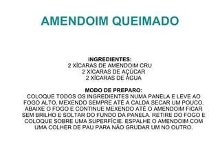 AMENDOIM QUEIMADO

                      INGREDIENTES:
              2 XÍCARAS DE AMENDOIM CRU
                   2 XÍCARAS DE AÇÚCAR
                     2 XÍCARAS DE ÁGUA

                   MODO DE PREPARO:
  COLOQUE TODOS OS INGREDIENTES NUMA PANELA E LEVE AO
FOGO ALTO, MEXENDO SEMPRE ATÉ A CALDA SECAR UM POUCO.
 ABAIXE O FOGO E CONTINUE MEXENDO ATÉ O AMENDOIM FICAR
SEM BRILHO E SOLTAR DO FUNDO DA PANELA. RETIRE DO FOGO E
 COLOQUE SOBRE UMA SUPERFÍCIE. ESPALHE O AMENDOIM COM
    UMA COLHER DE PAU PARA NÃO GRUDAR UM NO OUTRO.
 