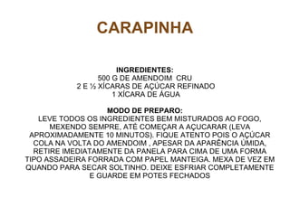 CARAPINHA

                      INGREDIENTES:
                 500 G DE AMENDOIM CRU
           2 E ½ XÍCARAS DE AÇÚCAR REFINADO
                     1 XÍCARA DE ÁGUA

                    MODO DE PREPARO:
   LEVE TODOS OS INGREDIENTES BEM MISTURADOS AO FOGO,
      MEXENDO SEMPRE, ATÉ COMEÇAR A AÇUCARAR (LEVA
 APROXIMADAMENTE 10 MINUTOS). FIQUE ATENTO POIS O AÇÚCAR
  COLA NA VOLTA DO AMENDOIM , APESAR DA APARÊNCIA ÚMIDA,
  RETIRE IMEDIATAMENTE DA PANELA PARA CIMA DE UMA FORMA
TIPO ASSADEIRA FORRADA COM PAPEL MANTEIGA. MEXA DE VEZ EM
QUANDO PARA SECAR SOLTINHO. DEIXE ESFRIAR COMPLETAMENTE
                E GUARDE EM POTES FECHADOS
 