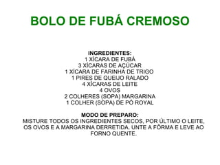 BOLO DE FUBÁ CREMOSO

                      INGREDIENTES:
                     1 XÍCARA DE FUBÁ
                  3 XÍCARAS DE AÇÚCAR
            1 XÍCARA DE FARINHA DE TRIGO
               1 PIRES DE QUEIJO RALADO
                    4 XÍCARAS DE LEITE
                          4 OVOS
            2 COLHERES (SOPA) MARGARINA
             1 COLHER (SOPA) DE PÓ ROYAL

                  MODO DE PREPARO:
MISTURE TODOS OS INGREDIENTES SECOS, POR ÚLTIMO O LEITE,
OS OVOS E A MARGARINA DERRETIDA. UNTE A FÔRMA E LEVE AO
                    FORNO QUENTE.
 