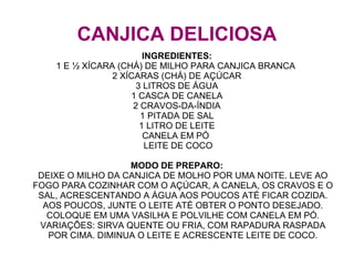 CANJICA DELICIOSA
                        INGREDIENTES:
    1 E ½ XÍCARA (CHÁ) DE MILHO PARA CANJICA BRANCA
                2 XÍCARAS (CHÁ) DE AÇÚCAR
                      3 LITROS DE ÁGUA
                    1 CASCA DE CANELA
                     2 CRAVOS-DA-ÍNDIA
                       1 PITADA DE SAL
                       1 LITRO DE LEITE
                        CANELA EM PÓ
                         LEITE DE COCO

                   MODO DE PREPARO:
 DEIXE O MILHO DA CANJICA DE MOLHO POR UMA NOITE. LEVE AO
FOGO PARA COZINHAR COM O AÇÚCAR, A CANELA, OS CRAVOS E O
 SAL, ACRESCENTANDO A ÁGUA AOS POUCOS ATÉ FICAR COZIDA.
  AOS POUCOS, JUNTE O LEITE ATÉ OBTER O PONTO DESEJADO.
   COLOQUE EM UMA VASILHA E POLVILHE COM CANELA EM PÓ.
 VARIAÇÕES: SIRVA QUENTE OU FRIA, COM RAPADURA RASPADA
   POR CIMA. DIMINUA O LEITE E ACRESCENTE LEITE DE COCO.
 