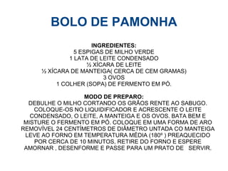 BOLO DE PAMONHA
                      INGREDIENTES:
                5 ESPIGAS DE MILHO VERDE
              1 LATA DE LEITE CONDENSADO
                    ½ XÍCARA DE LEITE
     ½ XÍCARA DE MANTEIGA( CERCA DE CEM GRAMAS)
                         3 OVOS
          1 COLHER (SOPA) DE FERMENTO EM PÓ.

                   MODO DE PREPARO:
  DEBULHE O MILHO CORTANDO OS GRÃOS RENTE AO SABUGO.
    COLOQUE-OS NO LIQUIDIFICADOR E ACRESCENTE O LEITE
   CONDENSADO, O LEITE, A MANTEIGA E OS OVOS. BATA BEM E
 MISTURE O FERMENTO EM PÓ. COLOQUE EM UMA FORMA DE ARO
REMOVÍVEL 24 CENTÍMETROS DE DIÂMETRO UNTADA CO MANTEIGA
 LEVE AO FORNO EM TEMPERATURA MÉDIA (180º ) PREAQUECIDO
    POR CERCA DE 10 MINUTOS, RETIRE DO FORNO E ESPERE
 AMORNAR , DESENFORME E PASSE PARA UM PRATO DE SERVIR.
 