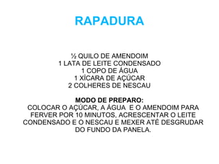 RAPADURA

            ½ QUILO DE AMENDOIM
        1 LATA DE LEITE CONDENSADO
               1 COPO DE ÁGUA
             1 XÍCARA DE AÇÚCAR
           2 COLHERES DE NESCAU

             MODO DE PREPARO:
 COLOCAR O AÇÚCAR, A ÁGUA E O AMENDOIM PARA
  FERVER POR 10 MINUTOS, ACRESCENTAR O LEITE
CONDENSADO E O NESCAU E MEXER ATÉ DESGRUDAR
             DO FUNDO DA PANELA.
 