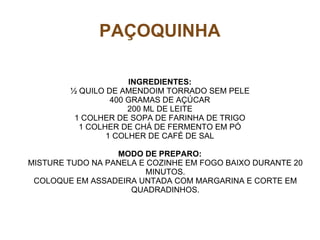 PAÇOQUINHA

                     INGREDIENTES:
        ½ QUILO DE AMENDOIM TORRADO SEM PELE
                 400 GRAMAS DE AÇÚCAR
                     200 ML DE LEITE
         1 COLHER DE SOPA DE FARINHA DE TRIGO
          1 COLHER DE CHÁ DE FERMENTO EM PÓ
                1 COLHER DE CAFÉ DE SAL

                  MODO DE PREPARO:
MISTURE TUDO NA PANELA E COZINHE EM FOGO BAIXO DURANTE 20
                         MINUTOS.
 COLOQUE EM ASSADEIRA UNTADA COM MARGARINA E CORTE EM
                     QUADRADINHOS.
 