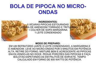 BOLA DE PIPOCA NO MICRO-
          ONDAS
                       INGREDIENTES:
              5 XÍCARAS PIPOCAS ESTOURADAS
       1 XÍCARA DE AMENDOIM TORRADO E TRITURADO
               1 COLHER DE SOPA MARGARINA
                    1 LEITE CONDENSADO



                    MODO DE PREPARO:
EM UM REFRATÁRIO JUNTE O LEITE CONDENSADO, A MARGARINA E
O AMENDOIM. LEVE AO MICRO-ONDAS POR 5 MINUTOS EM POTÊNCIA
ALTA. RETIRE DO FORNO, MISTURE BEM E ACRESCENTE AS PIPOCAS
ENVOLVENDO-AS NO DOCE. PEGUE PORÇÕES DAS PIPOCAS E FAÇA
    BOLOTAS ESPETANDO-AS EM PALITOS DE SORVETE. TEMPO
       CALCULADO EM FORNO DE 900 WATTS DE POTÊNCIA.
 