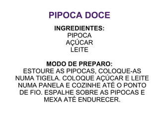 PIPOCA DOCE
          INGREDIENTES:
             PIPOCA
             AÇÚCAR
              LEITE

         MODO DE PREPARO:
  ESTOURE AS PIPOCAS, COLOQUE-AS
NUMA TIGELA. COLOQUE AÇÚCAR E LEITE
 NUMA PANELA E COZINHE ATÉ O PONTO
 DE FIO. ESPALHE SOBRE AS PIPOCAS E
         MEXA ATÉ ENDURECER.
 
