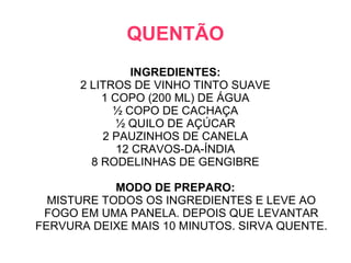 QUENTÃO
               INGREDIENTES:
      2 LITROS DE VINHO TINTO SUAVE
          1 COPO (200 ML) DE ÁGUA
            ½ COPO DE CACHAÇA
             ½ QUILO DE AÇÚCAR
          2 PAUZINHOS DE CANELA
             12 CRAVOS-DA-ÍNDIA
        8 RODELINHAS DE GENGIBRE

            MODO DE PREPARO:
  MISTURE TODOS OS INGREDIENTES E LEVE AO
 FOGO EM UMA PANELA. DEPOIS QUE LEVANTAR
FERVURA DEIXE MAIS 10 MINUTOS. SIRVA QUENTE.
 