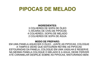 PIPOCAS DE MELADO

                     INGREDIENTES:
              3 COLHERES DE SOPA DE ÓLEO
              ½ XÍCARA( DE CHÁ) DE PIPOCAS
             4 COLHERES ( SOPA) DE MELADO
              2 COLHERES DE SOPA DE ÁGUA

                   MODO DE PREPARO:
EM UMA PANELA AQUECER O ÓLEO , JUNTE AS PIPOCAS, COLOQUE
     A TAMPA E DEIXE QUE ESTOUREM RETIRE AS PIPOCAS
ESTOURADAS DA PANELA, COLOQUE EM UMA VASILHA E RESERVE.
NA MESMA PANELA COLOQUE O MELADO E A ÁGUA, DEIXE FERVER
ATÉ CARAMELAR DESPEJE SOBRE AS PIPOCAS, MISTURANDO BEM.
 