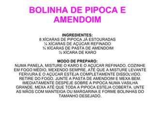 BOLINHA DE PIPOCA E
           AMENDOIM
                     INGREDIENTES:
          8 XÍCARAS DE PIPOCA JÁ ESTOURADAS
             ¼ XÍCARAS DE AÇÚCAR REFINADO
            ¾ XÍCARAS DE PASTA DE AMENDOIM
                   ½ XÍCARA DE KARO

                   MODO DE PREPARO:
NUMA PANELA, MISTURE O KARO E O AÇÚCAR REFINADO. COZINHE
EM FOGO MÉDIO, MEXENDO SEMPRE, ATÉ QUE A MISTURE LEVANTE
  FERVURA E O AÇÚCAR ESTEJA COMPLETAMENTE DISSOLVIDO.
  RETIRE DO FOGO. JUNTE A PASTA DE AMENDOIM E MEXA BEM.
    IMEDIATAMENTE DESPEJE SOBRE A PIPOCA NUMA VASILHA
 GRANDE. MEXA ATÉ QUE TODA A PIPOCA ESTEJA COBERTA. UNTE
 AS MÃOS COM MANTEIGA OU MARGARINA E FORME BOLINHAS DO
                    TAMANHO DESEJADO.
 