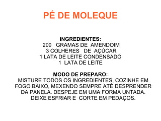 PÉ DE MOLEQUE

              INGREDIENTES:
        200 GRAMAS DE AMENDOIM
          3 COLHERES DE AÇÚCAR
       1 LATA DE LEITE CONDENSADO
              1 LATA DE LEITE

             MODO DE PREPARO:
 MISTURE TODOS OS INGREDIENTES, COZINHE EM
FOGO BAIXO, MEXENDO SEMPRE ATÉ DESPRENDER
  DA PANELA. DESPEJE EM UMA FORMA UNTADA.
     DEIXE ESFRIAR E CORTE EM PEDAÇOS.
 
