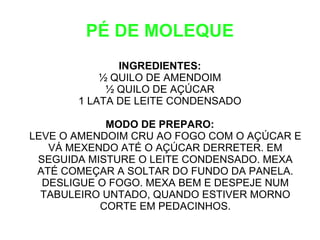 PÉ DE MOLEQUE
              INGREDIENTES:
           ½ QUILO DE AMENDOIM
            ½ QUILO DE AÇÚCAR
       1 LATA DE LEITE CONDENSADO

            MODO DE PREPARO:
LEVE O AMENDOIM CRU AO FOGO COM O AÇÚCAR E
   VÁ MEXENDO ATÉ O AÇÚCAR DERRETER. EM
 SEGUIDA MISTURE O LEITE CONDENSADO. MEXA
 ATÉ COMEÇAR A SOLTAR DO FUNDO DA PANELA.
  DESLIGUE O FOGO. MEXA BEM E DESPEJE NUM
  TABULEIRO UNTADO, QUANDO ESTIVER MORNO
           CORTE EM PEDACINHOS.
 