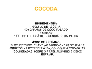 COCODA

               INGREDIENTES:
             ½ QUILO DE AÇÚCAR
        100 GRAMAS DE COCO RALADO
                  4 GEMAS
  1 COLHER DE CHÁ DE ESSÊNCIA DE BAUNILHA

             MODO DE PREPARO:
MISTURE TUDO E LEVE AO MICRO-ONDAS DE 12 A 13
MINUTOS NA POTENCIA ALTA, COLOQUE A COCADA AS
  COLHERADAS SOBRE O PAPEL ALUMÍNIO E DEIXE
                  ESFRIAR.
 