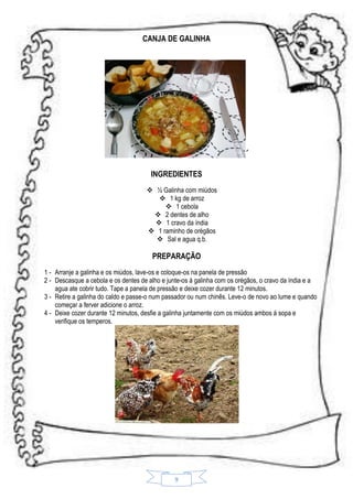 CANJA DE GALINHA

´
INGREDIENTES
 ½ Galinha com miúdos
 1 kg de arroz
 1 cebola
 2 dentes de alho
 1 cravo da índia
 1 raminho de orégãos
 Sal e agua q.b.

PREPARAÇÃO
1 - Arranje a galinha e os miúdos, lave-os e coloque-os na panela de pressão
2 - Descasque a cebola e os dentes de alho e junte-os á galinha com os orégãos, o cravo da índia e a
agua ate cobrir tudo. Tape a panela de pressão e deixe cozer durante 12 minutos.
3 - Retire a galinha do caldo e passe-o num passador ou num chinês. Leve-o de novo ao lume e quando
começar a ferver adicione o arroz.
4 - Deixe cozer durante 12 minutos, desfie a galinha juntamente com os miúdos ambos á sopa e
verifique os temperos.

9

 
