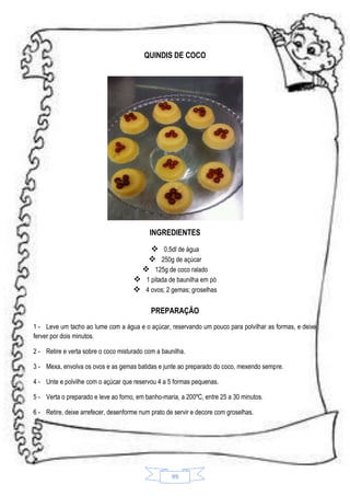 QUINDIS DE COCO

INGREDIENTES
 0,5dl de água
 250g de açúcar
 125g de coco ralado
 1 pitada de baunilha em pó
 4 ovos; 2 gemas; groselhas
PREPARAÇÃO
1 - Leve um tacho ao lume com a água e o açúcar, reservando um pouco para polvilhar as formas, e deixe
ferver por dois minutos.
2 - Retire e verta sobre o coco misturado com a baunilha.
3 - Mexa, envolva os ovos e as gemas batidas e junte ao preparado do coco, mexendo sempre.
4 - Unte e polvilhe com o açúcar que reservou 4 a 5 formas pequenas.
5 - Verta o preparado e leve ao forno, em banho-maria, a 200ºC, entre 25 a 30 minutos.
6 - Retire, deixe arrefecer, desenforme num prato de servir e decore com groselhas.

99

 