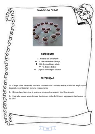 BOMBONS COLORIDOS

INGREDIENTES
 1 lata de leite condensado
 1c. de sobremesa de manteiga
 150g de chocolate em tablete
 1c. de sopa de óleo
 Grageias coloridas para polvilhar

PREPARAÇÃO
1 - Coloque o leite condensado num tacho juntamente com a manteiga e deixe cozinhar até atingir o posto
de estrada, mexendo sempre com uma vara de arames.
2 - Retire e disponha em cima de uma mesa, previamente untada com óleo. Deixe arrefecer
3 - Faça bolas e cubra com o chocolate derretido com o óleo. Polvilhe com grageias coloridas. Leve ao frio
até servir.

101

 
