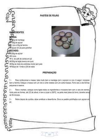 PASTÉIS DE FEIJÃO

INGREDIENTES
MASSA:
150g de manteiga
150g de açúcar
1 ovo e 30g de farinha
Açúcar em pó para polvilhar

RECHEIO:
200g de açúcar
6 ovos
1c. de café de canela em pó
200g de feijão branco em puré
90g de miolo de amêndoa moído sem pele
Raspa de 1 limão e 2dl de natas

PREPARAÇÃO
1Para confeccionar a massa, bata muito bem a manteiga com o açúcar e o ovo. A seguir, incorpore
bem a farinha. Estique a massa com um rolo e corte rodelas com um corta-massas. Forre seis a oito formas
pequenas e reserve.
2Para o recheio, coloque numa tigela todos os ingredientes e incorpore bem com a vara de arames.
Verta para as formas, até 2/3 de altura, e leve a cozer a 200ºC, na parte mais baixa do forno, durante cerca
de 35 minutos.
3pó.

Retire depois de cozidos, deixe arrefecer e desenforme. Sirva os pastéis polvilhados com açúcar em

102

 