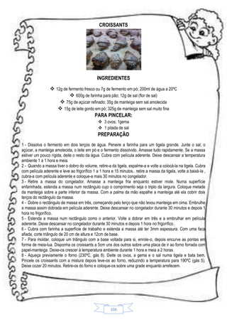 CROISSANTS

INGREDIENTES
 12g de fermento fresco ou 7g de fermento em pó; 200ml de água a 20ºC
 600g de farinha para pão; 12g de sal (flor de sal)
 75g de açúcar refinado; 35g de manteiga sem sal amolecida
 15g de leite gordo em pó; 325g de manteiga sem sal muito fina
PARA PINCELAR:
 3 ovos; 1gema
 1 pitada de sal

PREPARAÇÃO
1 - Dissolva o fermento em dois terços de água. Peneire a farinha para um tigela grande. Junte o sal, o
açúcar, a manteiga amolecida, o leite em pó e o fermento dissolvido. Amasse tudo rapidamente. Se a massa
estiver um pouco rígida, deite o resto da água. Cubra com película aderente. Deixe descansar a temperatura
ambiente 1 a 1 hora e meia.
2 - Quando a massa tiver o dobro do volume, retire-a da tigela, espalme-a e volte a colocá-la na tigela. Cubra
com película aderente e leve ao frigorífico 1 a 1 hora e 15 minutos.. retire a massa da tigela, volte a baixá-la ,
cubra-a com película aderente e coloque-a mais 30 minutos no congelador.
3 - Retire a massa do congelador. Amasse a manteiga fria enquanto estiver mole. Numa superfície
enfarinhada, estenda a massa num rectângulo cujo o comprimento seja o triplo da largura. Coloque metade
da manteiga sobre a parte inferior da massa. Com a palma da mão espalhe a manteiga até ela cobrir dois
terços do rectângulo da massa.
4 - Dobre o rectângulo de massa em três, começando pelo terço que não levou manteiga em cima. Embrulhe
a massa assim dobrada em película aderente. Deixe descansar no congelador durante 30 minutos e depois 1
hora no frigorífico.
5 - Estenda a massa num rectângulo como o anterior. Volte a dobrar em três e a embrulhar em película
aderente. Deixe descansar no congelador durante 30 minutos e depois 1 hora no frigorífico.
6 - Cubra com farinha a superfície de trabalho e estenda a massa até ter 3mm espessura. Com uma faca
afiada, corte triângulo de 20 cm de altura e 12cm de base.
7 - Para moldar, coloque um triângulo com a base voltada para si, enrole-o, depois encurve as pontas em
forma de meia-lua. Disponha os croissants a 5cm uns dos outros sobre uma placa de ir ao forno forrada com
papel-manteiga. Deixe-os crescer à temperatura ambiente durante 1 hora e meia a 2 horas.
8 - Aqueça previamente o forno (230ºC, gás 8). Deite os ovos, a gema e o sal numa tigela e bata bem.
Pincele os croissants com a mistura depois leve-os ao forno, reduzindo a temperatura para 190ºC (gás 5).
Deixe cozer 20 minutos. Retire-os do forno e coloque-os sobre uma grade enquanto arrefecem.

104

 