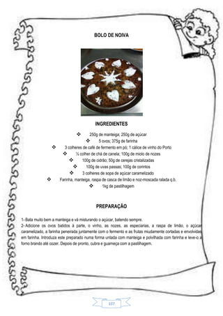 BOLO DE NOIVA

INGREDIENTES


250g de manteiga; 250g de açúcar

5 ovos; 375g de farinha

3 colheres de café de fermento em pó; 1 cálice de vinho do Porto

½ colher de chá de canela; 100g de miolo de nozes

100g de cidrão; 50g de cerejas cristalizadas

100g de uvas passas; 100g de corintos

3 colheres de sopa de açúcar caramelizado

Farinha, manteiga, raspa de casca de limão e noz-moscada ralada q.b.

1kg de pastilhagem

PREPARAÇÃO
1- Bata muito bem a manteiga e vá misturando o açúcar, batendo sempre.
2- Adicione os ovos batidos à parte, o vinho, as nozes, as especiarias, a raspa de limão, o açúcar
caramelizado, a farinha peneirada juntamente com o fermento e as frutas miudamente cortadas e envolvidas
em farinha. Introduza este preparado numa forma untada com manteiga e polvilhada com farinha e leve-o a
forno brando até cozer. Depois de pronto, cubra e guarneça com a pastilhagem.

107

 