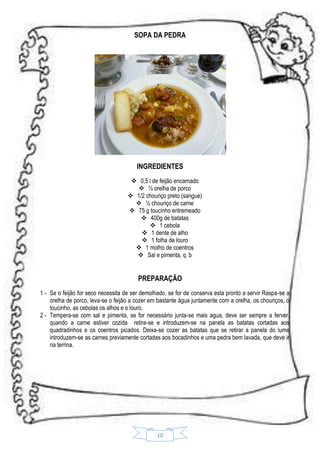 SOPA DA PEDRA

INGREDIENTES
 0,5 l de feijão encarnado
 ½ orelha de porco
 1/2 chouriço preto (sangue)
 ½ chouriço de carne
 75 g toucinho entremeado
 400g de batatas
 1 cebola
 1 dente de alho
 1 folha de louro
 1 molho de coentros
 Sal e pimenta, q. b

PREPARAÇÃO
1 - Se o feijão for seco necessita de ser demolhado, se for de conserva esta pronto a servir Raspa-se a
orelha de porco, leva-se o feijão a cozer em bastante água juntamente com a orelha, os chouriços, o
toucinho, as cebolas os alhos e o louro.
2 - Tempera-se com sal e pimenta, se for necessário junta-se mais agua, deve ser sempre a ferver.
quando a carne estiver cozida retira-se e introduzem-se na panela as batatas cortadas aos
quadradinhos e os coentros picados. Deixa-se cozer as batatas que se retirar a panela do lume
introduzem-se as carnes previamente cortadas aos bocadinhos e uma pedra bem lavada, que deve ir
na terrina.

10

 