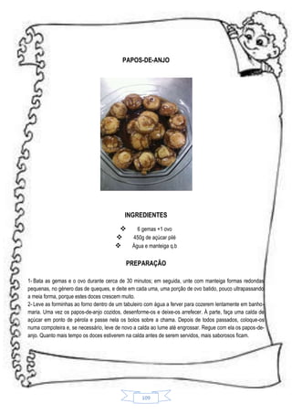 PAPOS-DE-ANJO

INGREDIENTES

6 gemas +1 ovo

450g de açúcar pilé

Água e manteiga q.b
PREPARAÇÃO
1- Bata as gemas e o ovo durante cerca de 30 minutos; em seguida, unte com manteiga formas redondas
pequenas, no género das de queques, e deite em cada uma, uma porção de ovo batido, pouco ultrapassando
a meia forma, porque estes doces crescem muito.
2- Leve as forminhas ao forno dentro de um tabuleiro com água a ferver para cozerem lentamente em banhomaria. Uma vez os papos-de-anjo cozidos, desenforme-os e deixe-os arrefecer. À parte, faça uma calda de
açúcar em ponto de pérola e passe nela os bolos sobre a chama. Depois de todos passados, coloque-os
numa compoteira e, se necessário, leve de novo a calda ao lume até engrossar. Regue com ela os papos-deanjo. Quanto mais tempo os doces estiverem na calda antes de serem servidos, mais saborosos ficam.

109

 