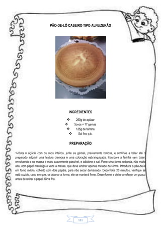 PÃO-DE-LÓ CASEIRO TIPO ALFEIZERÃO

INGREDIENTES

250g de açúcar

5ovos + 17 gemas

125g de farinha

Sal fino q.b.
PREPARAÇÃO
1- Bata o açúcar com os ovos inteiros, junte as gemas, previamente batidas, e continue a bater até o
preparado adquirir uma textura cremosa e uma coloração esbranquiçada. Incorpore a farinha sem bater,
envolvendo-a na massa o mais suavemente possível, e adicione o sal. Forre uma forma redonda, não muito
alta, com papel manteiga e vaze a massa, que deve encher apenas metade da forma. Introduza o pão-de-ló
em forno médio, coberto com dois papéis, para não secar demasiado. Decorridos 20 minutos, verifique se
está cozido, caso em que, se abanar a forma, ele se manterá firme. Desenforme e deixe arrefecer um pouco
antes de retirar o papel. Sirva frio.

111

 