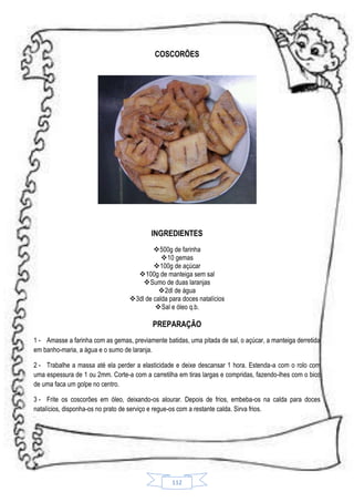 COSCORÕES

INGREDIENTES
500g de farinha
10 gemas
100g de açúcar
100g de manteiga sem sal
Sumo de duas laranjas
 2dl de água
3dl de calda para doces natalícios
 Sal e óleo q.b.

PREPARAÇÃO
1 - Amasse a farinha com as gemas, previamente batidas, uma pitada de sal, o açúcar, a manteiga derretida
em banho-maria, a água e o sumo de laranja.
2 - Trabalhe a massa até ela perder a elasticidade e deixe descansar 1 hora. Estenda-a com o rolo com
uma espessura de 1 ou 2mm. Corte-a com a carretilha em tiras largas e compridas, fazendo-lhes com o bico
de uma faca um golpe no centro.
3 - Frite os coscorões em óleo, deixando-os alourar. Depois de frios, embeba-os na calda para doces
natalícios, disponha-os no prato de serviço e regue-os com a restante calda. Sirva frios.

112

 