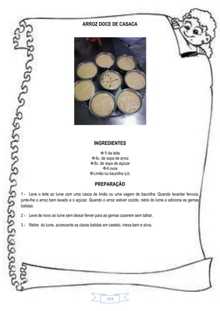 ARROZ DOCE DE CASACA

INGREDIENTES
1l de leite
4c. de sopa de arroz
8c. de sopa de açúcar
4 ovos
Limão ou baunilha q.b.

PREPARAÇÃO
1 - Leve o leite ao lume com uma casca de limão ou uma vagem de baunilha. Quando levantar fervura,
junte-lhe o arroz bem lavado e o açúcar. Quando o arroz estiver cozido, retire do lume e adiciona as gemas
batidas.
2 - Leve de novo ao lume sem deixar ferver para as gemas cozerem sem talhar.
3 - Retire do lume, acrescente as claras batidas em castelo, mexa bem e sirva.

113

 