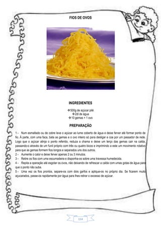 FIOS DE OVOS

INGREDIENTES
500g de açúcar pilé
 2dl de água
10 gemas + 1 ovo

PREPARAÇÃO
1 - Num esmaltado ou de cobre leve o açúcar ao lume coberto de água e deixe ferver até formar ponto de
fio. À parte, com uma faca, bata as gemas e o ovo inteiro só para desligar e coe por um passador de rede.
Logo que o açúcar atinja o ponto referido, reduza a chama e deixe um terço das gemas cair na calda,
passando-o através de um funil próprio com três ou quatro bicos e imprimindo a este um movimento rotativo
para que as gemas formem fios longos e separados uns dos outros.
2 - Aumente o calor e deixe ferver apenas 2 ou 3 minutos.
3 - Retire os fios com uma escumadeira e disponha-os sobre uma travessa humedecida.
4 - Repita a operação até esgotar os ovos, não deixando de refrescar a calda com umas gotas de água para
que o ponto não suba.
5 - Uma vez os fios prontos, separe-os com dois garfos e aplique-os no próprio dia. Se ficarem muito
açucarados, passe-os rapidamente por água para lhes retirar o excesso de açúcar.

114

 