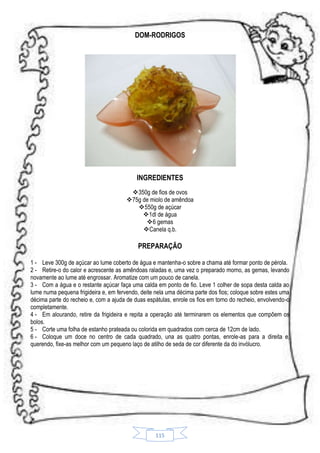 DOM-RODRIGOS

INGREDIENTES
350g de fios de ovos
75g de miolo de amêndoa
550g de açúcar
 1dl de água
6 gemas
 Canela q.b.

PREPARAÇÃO
1 - Leve 300g de açúcar ao lume coberto de água e mantenha-o sobre a chama até formar ponto de pérola.
2 - Retire-o do calor e acrescente as amêndoas raladas e, uma vez o preparado morno, as gemas, levando
novamente ao lume até engrossar. Aromatize com um pouco de canela.
3 - Com a água e o restante açúcar faça uma calda em ponto de fio. Leve 1 colher de sopa desta calda ao
lume numa pequena frigideira e, em fervendo, deite nela uma décima parte dos fios; coloque sobre estes uma
décima parte do recheio e, com a ajuda de duas espátulas, enrole os fios em torno do recheio, envolvendo-o
completamente.
4 - Em alourando, retire da frigideira e repita a operação até terminarem os elementos que compõem os
bolos.
5 - Corte uma folha de estanho prateada ou colorida em quadrados com cerca de 12cm de lado.
6 - Coloque um doce no centro de cada quadrado, una as quatro pontas, enrole-as para a direita e,
querendo, fixe-as melhor com um pequeno laço de atilho de seda de cor diferente da do invólucro.

115

 