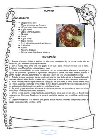 BOLO-REI
INGREDIENTES















250g de farinha extra
15g de fermento de pão (levedura)
120g de frutas cristalizadas sortidas
50g de pinhões
25g de sultanas ou passas
12 nozes
2 ovos
50g de açúcar
50g de manteiga
1 a ½ cálices de aguardente velha ou rum
1,5dl de leite
1 gema
10 pedras de açúcar
Farinha, xarope de açúcar ou geleia q.b.

PREPARAÇÃO:
1 - Prepare o fermento diluindo a levedura no leite morno. Acrescente 50g de farinha e mais leite, se
necessário, para o fermento se despegar das mãos.
2 - Com a massa obtida forma uma bola, golpeie-a em cruz e deixe-a levedar em local seco e morno.
Entretanto, pique 75g das frutas cristalizadas e as nozes.
3 - Coloque a restante farinha em monte, faça-lhe uma cova no centro e coloque nela os ovos, a manteiga, o
açúcar e a aguardente. Ligue todos os ingredientes, à excepção da farinha, junte-lhes o fermento já lêvedo e
por fim incorpore a farinha, trabalhando-a dos lados para o centro até obter um preparado homogéneo.
4 - Trabalhe a massa como quem faz pão, revolvendo-a de fora para dentro, até ela se despegar facilmente
das mãos e formas bolhas. Por fim, adicione a fruta cristalizada e as nozes picadas e as passas ou sultanas.
5 - Mude a massa para uma tigela enfarinhada e coloque-a em local morno, a fim de levedar durante cerca
de 4 horas. Decorrido esse tempo, forme um bolo de feitio de coroa, colocando no meio um copo de alumínio
ou qualquer outro objecto que impeça a abertura central de se fechar.
6 - Faça dois golpes bem distanciados entre si e introduza num dos bolos uma fava e noutro um brinde
embrulhado, unindo depois os bordos da abertura.
7 - Enfeite com as restantes frutas cristalizadas, colocando uma sobre cada um dos golpes, e deixe levedar
mais cerca de 30 minutos. Pincele com a gema de ovo batida, salpique com os pinhões e polvilhe com
açúcar.
8 - Coza em forno brando e, ao retirar do forno, pronto, aplique-lhe umas pinceladas com geleia ou xarope de
açúcar aquecidos para lhe acentuar o brilho.

116

 