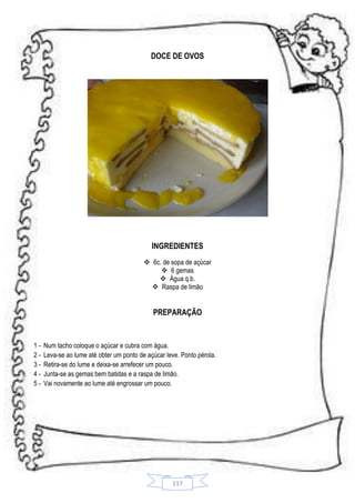 DOCE DE OVOS

INGREDIENTES
 6c. de sopa de açúcar
 6 gemas
 Água q.b.
 Raspa de limão

PREPARAÇÃO

12345-

Num tacho coloque o açúcar e cubra com água.
Leva-se ao lume até obter um ponto de açúcar leve. Ponto pérola.
Retira-se do lume e deixa-se arrefecer um pouco.
Junta-se as gemas bem batidas e a raspa de limão.
Vai novamente ao lume até engrossar um pouco.

117

 