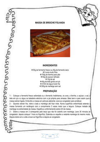 MASSA DE BRIOCHE FOLHADA

INGREDIENTES
55g de fermento fresco ou 25g de fermento seco
3 ovos muito frios
750g de farinha para pão
50g de açúcar refinado
 10g de sal
40g de leite gordo em pó
310ml de água muito fria
300g de manteiga sem sal

PREPARAÇÃO
1 - Coloque o fermento fresco esfarelado ou o fermento instântaneo, os ovos, a farinha, o açúcar, o sal, o
leite em pó e a água na batedeira eléctrica com a pá própria para amassa. Bata bem e pare assim que a
massa estiver ligada. Embrulhe a massa em película aderente. Leve ao congelador para arrefecer.
2 - Quando estiver fria, retire e bata a manteiga até ficar mole. Numa superfície enfarinhada estenda a
massa formando um rectângulo com o comprimento 3 vezes maior que a largura. Coloque metade da
manteiga na extremidade da massa. Espalhe-a uniformemente sobre 2/3 da massa.
3 - Dobre a massa em 3 começando pelo terço que não foi coberto com manteiga. Leve 30 minutos ao
congelador, depois coloque 1 hora no frigorífico. Estenda-a e espalhe a restante manteiga do mesmo modo.
Depois dobre em e volte a levar ao frigorífico e depois ao congelador.

118

 