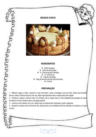 MASSAS CHOUX

INGREDIENTES
 125ml de água
 125ml de leite gordo
 1c. Chá de açúcar refinado
 1c. Chá de sal
 110g de manteiga
 140g de farinha de trigo sem fermento
 5 Ovos

PREPARAÇÃO
1 - Misture a água, o leite, o açúcar e o sal num tacho. Junte a manteiga. Leve ao lume. Assim que levantar
fervura, deite a farinha toda de uma vez. Bata vigorosamente até a massa estar bem ligada.
2 - Continue a bater a mistura mais 2-3 minutos, até a massa secar e ficar afastada das paredes do tacho
formando um bola. Mude-a para uma tigela grande.
3 - Junte os ovos inteiros um a um. Assim que um estiver bem misturado, junte o seguinte.
4 - Quando a massa cair em forma de fita, está pronta a ser moldada da forma indicada na receita e a ir para
o forno.

119

 