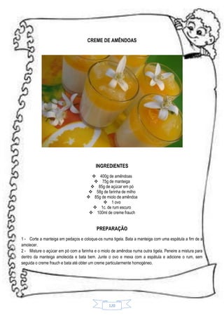 CREME DE AMÊNDOAS

INGREDIENTES
 400g de amêndoas
 75g de manteiga
 85g de açúcar em pó
 58g de farinha de milho
 85g de miolo de amêndoa
 1 ovo
 1c. de rum escuro
 100ml de creme frauch

PREPARAÇÃO
1 - Corte a manteiga em pedaços e coloque-os numa tigela. Bata a manteiga com uma espátula a fim de a
amolecer.
2 - Misture o açúcar em pó com a farinha e o miolo de amêndoa numa outra tigela. Peneire a mistura para
dentro da manteiga amolecida e bata bem. Junte o ovo e mexa com a espátula e adicione o rum, sem
seguida o creme frauch e bata até obter um creme particularmente homogéneo.

120

 