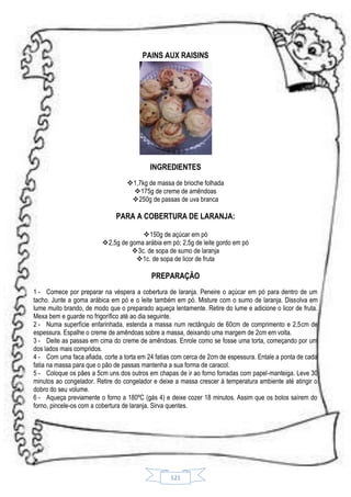 PAINS AUX RAISINS

INGREDIENTES
1,7kg de massa de brioche folhada
175g de creme de amêndoas
250g de passas de uva branca

PARA A COBERTURA DE LARANJA:
150g de açúcar em pó
2,5g de goma arábia em pó; 2,5g de leite gordo em pó
3c. de sopa de sumo de laranja
1c. de sopa de licor de fruta

PREPARAÇÃO
1 - Comece por preparar na véspera a cobertura de laranja. Peneire o açúcar em pó para dentro de um
tacho. Junte a goma arábica em pó e o leite também em pó. Misture com o sumo de laranja. Dissolva em
lume muito brando, de modo que o preparado aqueça lentamente. Retire do lume e adicione o licor de fruta.
Mexa bem e guarde no frigorífico até ao dia seguinte.
2 - Numa superfície enfarinhada, estenda a massa num rectângulo de 60cm de comprimento e 2,5cm de
espessura. Espalhe o creme de amêndoas sobre a massa, deixando uma margem de 2cm em volta.
3 - Deite as passas em cima do creme de amêndoas. Enrole como se fosse uma torta, começando por um
dos lados mais compridos.
4 - Com uma faca afiada, corte a torta em 24 fatias com cerca de 2cm de espessura. Entale a ponta de cada
fatia na massa para que o pão de passas mantenha a sua forma de caracol.
5 - Coloque os pães a 5cm uns dos outros em chapas de ir ao forno forradas com papel-manteiga. Leve 30
minutos ao congelador. Retire do congelador e deixe a massa crescer à temperatura ambiente até atingir o
dobro do seu volume.
6 - Aqueça previamente o forno a 180ºC (gás 4) e deixe cozer 18 minutos. Assim que os bolos saírem do
forno, pincele-os com a cobertura de laranja. Sirva quentes.

121

 