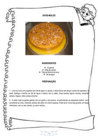 OVOS-MOLES

INGREDIENTES
 15 gemas
 500g de açúcar
 100g de farinha de arroz
 5dl de água

PREPARAÇÃO

1 - Leve ao lume uma caçarola com 3dl de água e o açúcar, e deixe ferver até atingir o ponto de espadana. À
parte, desfaça a farinha em 2dl de água e misture com a calda. Coza durante alguns minutos, mexendo
sempre. Depois, retire e deixe amornar.
2 - À parte, bata as gemas gemas com um garfo e, aos poucos, vá adicionando ao preparado anterior. Leve
novamente ao lume, mexendo sempre até obter um creme espesso. Pode servir numa taça grande, em taças
individuais, com ou sem canela, ou como recheio

122

 