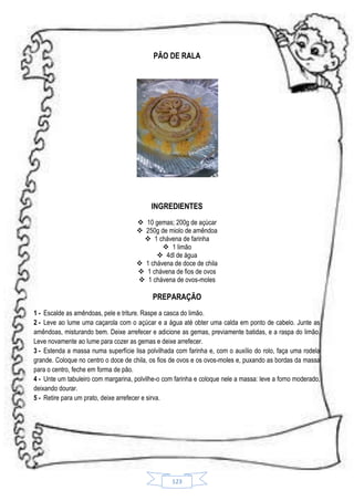 PÃO DE RALA

INGREDIENTES
 10 gemas; 200g de açúcar
 250g de miolo de amêndoa
 1 chávena de farinha
 1 limão
 4dl de água
 1 chávena de doce de chila
 1 chávena de fios de ovos
 1 chávena de ovos-moles

PREPARAÇÃO
1 - Escalde as amêndoas, pele e triture. Raspe a casca do limão.
2 - Leve ao lume uma caçarola com o açúcar e a água até obter uma calda em ponto de cabelo. Junte as
amêndoas, misturando bem. Deixe arrefecer e adicione as gemas, previamente batidas, e a raspa do limão.
Leve novamente ao lume para cozer as gemas e deixe arrefecer.
3 - Estenda a massa numa superfície lisa polvilhada com farinha e, com o auxílio do rolo, faça uma rodela
grande. Coloque no centro o doce de chila, os fios de ovos e os ovos-moles e, puxando as bordas da massa
para o centro, feche em forma de pão.
4 - Unte um tabuleiro com margarina, polvilhe-o com farinha e coloque nele a massa: leve a forno moderado,
deixando dourar.
5 - Retire para um prato, deixe arrefecer e sirva.

123

 