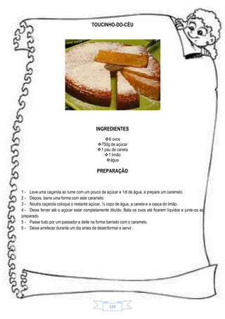 TOUCINHO-DO-CÉU

INGREDIENTES
6 ovos
750g de açúcar
1 pau de canela
1 limão
água

PREPARAÇÃO

1 - Leve uma caçarola ao lume com um pouco de açúcar e 1dl de água, e prepare um caramelo.
2 - Depois, barre uma forma com este caramelo.
3 - Noutra caçarola coloque o restante açúcar, ½ copo de água, a canela e a casca do limão.
4 - Deixe ferver até o açúcar estar completamente diluído. Bata os ovos até ficarem líquidos e junte-os ao
preparado.
5 - Passe tudo por um passador e deite na forma barrado com o caramelo.
6 - Deixe arrefecer durante um dia antes de desenformar e servir.

124

 