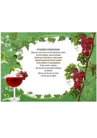 CITAÇÕES CONHECIDAS:
Diga-me o que come e eu lhe direi quem você é.
Cozinha regrada, casa aumentada.
Panela que muito ferve, o sabor perde.
Esperam goelas que fervam panelas.
Fruto proibido é o mais apetecido.
Todos comem e bebem;
são poucos os que sabem distinguir
os sabores.
Não se vive do que se come,
mas do que se digere.

 