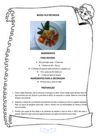 MASSA FILO RECHEADA

INGREDIENTES
PARA RECHEIO:
 200 g de feijão verde ; 2 Cenouras
 3 Dentes de alho ; Sal q.b.
 2 Colheres de sopa de azeite pimenta q.b. gengibre q.b.
 1 Ovo, queijo de ilha ralado q.b.
 1 Colher de sopa de sésamo

INGREDIENTES PARA A DECORAÇÃO:
 Pimenta rosa e verde em grão

PREPARAÇÃO
1 - Corte o feijão finamente, rale as cenouras e esmague os alhos. Coza o feijão verde até ficar tenro em
água fervente com sal. Escorra e junte-lhes os alhos, as cenouras e o azeite. Saltei em lume forte e
tempere com pimenta.
2 - Disponha a massa filo num tabuleiro previamente com óleo e coloque por cima os vegetais salteados.
Rale um pouco de gengibre sobre eles. Cobra o recheio com as extremidades de massa e pincele
com ovo batido.
3 - Polvilhe com queijo de ilha ralado e as sementes de sésamo e leve ao forno a 190ºC até cozer e
gratinar. Retire do calor e sirva de seguida decorar com grãos de pimenta rosa e verde.

15

 