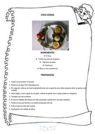 OVOS VERDES

INGREDIENTES
 9 Ovos
 1 Colher de sopa de margarina
 1 Raminho de salsa
 Farinha q.b
 Óleo q.b sal e pimenta q.b

PREPARAÇÃO
1 - Coza 8 ovos durante 10 minutos.
2 - Passe-os por água fria e descasque-os
3 - Em seguida, corte-os ao meio longitudinalmente com a ajuda de uma colher pequena retire as gemas com
cuidado.
4 - Numa tigela, e com a ajuda de um garfo, misture as gemas com a salsa picada e a margarina.
5 - Tempere com sal e pimenta.
6 - Encha as metades das claras com este preparado e aperte bem «as doas metades»
7 - Passa os ovos por farinha e ovo batido temperado com sal.
8 - Frite-os bem em óleo bem quente.
9 - Acompanhe com salada de alface.

17

 