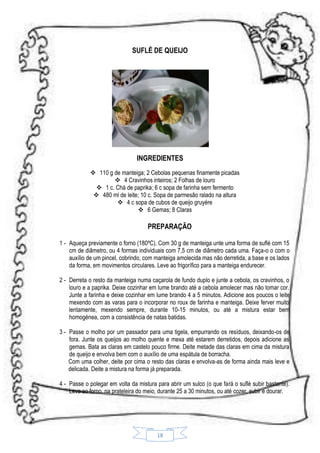 SUFLÉ DE QUEIJO

INGREDIENTES
 110 g de manteiga; 2 Cebolas pequenas finamente picadas
 4 Cravinhos inteiros; 2 Folhas de louro
 1 c. Chá de paprika; 6 c sopa de farinha sem fermento
 480 ml de leite; 10 c. Sopa de parmesão ralado na altura
 4 c sopa de cubos de queijo gruyére
 6 Gemas; 8 Claras

PREPARAÇÃO
1 - Aqueça previamente o forno (180ºC). Com 30 g de manteiga unte uma forma de suflé com 15
cm de diâmetro, ou 4 formas individuais com 7,5 cm de diâmetro cada uma. Faça-o o com o
auxílio de um pincel, cobrindo, com manteiga amolecida mas não derretida, a base e os lados
da forma, em movimentos circulares. Leve ao frigorífico para a manteiga endurecer.
2 - Derreta o resto da manteiga numa caçarola de fundo duplo e junte a cebola, os cravinhos, o
louro e a paprika. Deixe cozinhar em lume brando até a cebola amolecer mas não tomar cor.
Junte a farinha e deixe cozinhar em lume brando 4 a 5 minutos. Adicione aos poucos o leite
mexendo com as varas para o incorporar no roux de farinha e manteiga. Deixe ferver muito
lentamente, mexendo sempre, durante 10-15 minutos, ou até a mistura estar bem
homogénea, com a consistência de natas batidas.
3 - Passe o molho por um passador para uma tigela, empurrando os resíduos, deixando-os de
fora. Junte os queijos ao molho quente e mexa até estarem derretidos, depois adicione as
gemas. Bata as claras em castelo pouco firme. Deite metade das claras em cima da mistura
de queijo e envolva bem com o auxílio de uma espátula de borracha.
Com uma colher, deite por cima o resto das claras e envolva-as de forma ainda mais leve e
delicada. Deite a mistura na forma já preparada.
4 - Passe o polegar em volta da mistura para abrir um sulco (o que fará o suflé subir bastante).
Leve ao forno, na prateleira do meio, durante 25 a 30 minutos, ou até cozer, subir e dourar.

18

 