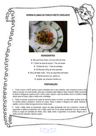 VERRIN-PLUMAS DE PORCO PRETO CRÓCANTE

INGREDIENTES
 500 g de Porco Preto; 2,5 dl de vinho do Porto
 1 Colher de sopa de açúcar; 1 Pau de canela
 1 Estrela de anis ; 1 Noz de manteiga
 0/5 Morcela; 250 g de arroz pasmatic
 200 g de feijão verde; 100 g de cogumelos laminados
 Banha de porco q.b. azeite q.b.
 Açafrão, sal, pimenta e tomilho q.b.

PREPARAÇÃO
1 - Forno o forno a 150ºC lamine o porco e tempere com o sal e pimenta. Leve a banha ao lume e core
nelas as plumas, em lume brando, para que a cozedura seja integral e fique crocante. Retire as plumas
do tacho e refogue-as a gordura com o vinho, junte o açúcar, o pau de canela e anis e o tomilho e deixe
reduzir para um terço. Ligue o molho com a manteiga.
2 - Pique a morcela, envolva-a em papel de alumínio asse-a no forno, no meio deite, durante cerca de
10 minutos deixe-a arrefecer e corte-a em cubos. Pique a cebola e refogue-a em azeite. Adicione o
açafrão, o arroz o dobre de agua do arroz e deixe cozer.
3 - Corte o feijão verde na transversal, coza-o em água temperada com sal e escorra-o. Lamine os
cogumelos e saltei-os juntamente com o feijão verde num fio de azeite temperado com sal e pimenta.
Encha os copos em camadas de molho, arroz, feijão verde e cogumelos e as plumas. Regue com o
molho que tiver sobrado e decore a gosto.

19

 
