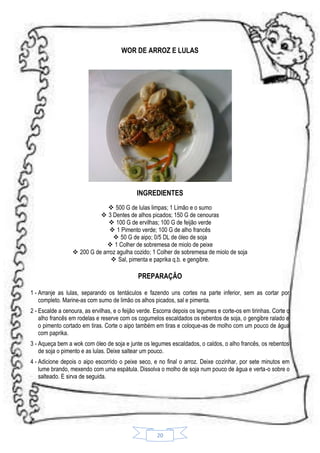 WOR DE ARROZ E LULAS

INGREDIENTES
 500 G de lulas limpas; 1 Limão e o sumo
 3 Dentes de alhos picados; 150 G de cenouras
 100 G de ervilhas; 100 G de feijão verde
 1 Pimento verde; 100 G de alho francês
 50 G de aipo; 0/5 DL de óleo de soja
 1 Colher de sobremesa de miolo de peixe
 200 G de arroz agulha cozido; 1 Colher de sobremesa de miolo de soja
 Sal, pimenta e paprika q.b. e gengibre.

PREPARAÇÃO
1 - Arranje as lulas, separando os tentáculos e fazendo uns cortes na parte inferior, sem as cortar por
completo. Marine-as com sumo de limão os alhos picados, sal e pimenta.
2 - Escalde a cenoura, as ervilhas, e o feijão verde. Escorra depois os legumes e corte-os em tirinhas. Corte o
alho francês em rodelas e reserve com os cogumelos escaldados os rebentos de soja, o gengibre ralado e
o pimento cortado em tiras. Corte o aipo também em tiras e coloque-as de molho com um pouco de água
com paprika.
3 - Aqueça bem a wok com óleo de soja e junte os legumes escaldados, o caldos, o alho francês, os rebentos
de soja o pimento e as lulas. Deixe saltear um pouco.
4 - Adicione depois o aipo escorrido o peixe seco, e no final o arroz. Deixe cozinhar, por sete minutos em
lume brando, mexendo com uma espátula. Dissolva o molho de soja num pouco de água e verta-o sobre o
salteado. E sirva de seguida.

20

 