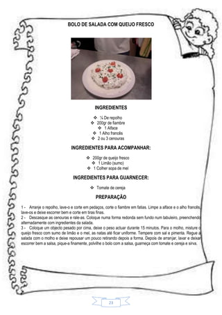 BOLO DE SALADA COM QUEIJO FRESCO

INGREDIENTES
 ¼ De repolho
 200gr de fiambre
 1 Alface
 1 Alho francês
 2 ou 3 cenouras

INGREDIENTES PARA ACOMPANHAR:
 200gr de queijo fresco
 1 Limão (sumo)
 1 Colher sopa de mel

INGREDIENTES PARA GUARNECER:
 Tomate de cereja

PREPARAÇÃO
1 - Arranje o repolho, lave-o e corte em pedaços, corte o fiambre em fatias. Limpe a alface e o alho francês,
lave-os e deixe escorrer bem e corte em tiras finas.
2 - Descasque as cenouras e rale-as. Coloque numa forma redonda sem fundo num tabuleiro, preenchendo
alternadamente com ingredientes da salada.
3 - Coloque um objecto pesado por cima, deixe o peso actuar durante 15 minutos. Para o molho, misture o
queijo fresco com sumo de limão e o mel, as natas até ficar uniforme. Tempere com sal e pimenta. Regue a
salada com o molho e deixe repousar um pouco retirando depois a forma. Depois de arranjar, lavar e deixar
escorrer bem a salsa, pique-a finamente, polvilhe o bolo com a salsa, guarneça com tomate e cereja e sirva.

23

 