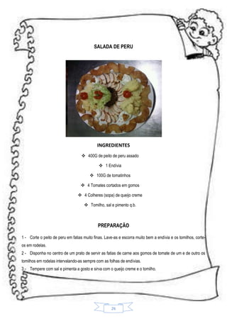 SALADA DE PERU

INGREDIENTES
 400G de peito de peru assado
 1 Endívia
 100G de tomatinhos
 4 Tomates cortados em gomos
 4 Colheres (sopa) de queijo creme
 Tomilho, sal e pimento q.b.

PREPARAÇÃO
1 - Corte o peito de peru em fatias muito finas. Lave-as e escorra muito bem a endívia e os tomilhos, corteos em rodelas.
2 - Disponha no centro de um prato de servir as fatias de carne aos gomos de tomate de um e de outro os
tomilhos em rodelas intervalando-as sempre com as folhas de endívias.
3 - Tempere com sal e pimenta a gosto e sirva com o queijo creme e o tomilho.

26

 