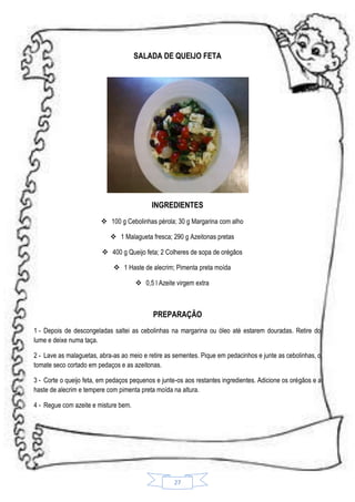 SALADA DE QUEIJO FETA

INGREDIENTES
 100 g Cebolinhas pérola; 30 g Margarina com alho
 1 Malagueta fresca; 290 g Azeitonas pretas
 400 g Queijo feta; 2 Colheres de sopa de orégãos
 1 Haste de alecrim; Pimenta preta moída
 0,5 l Azeite virgem extra

PREPARAÇÃO
1 - Depois de descongeladas saltei as cebolinhas na margarina ou óleo até estarem douradas. Retire do
lume e deixe numa taça.
2 - Lave as malaguetas, abra-as ao meio e retire as sementes. Pique em pedacinhos e junte as cebolinhas, o
tomate seco cortado em pedaços e as azeitonas.
3 - Corte o queijo feta, em pedaços pequenos e junte-os aos restantes ingredientes. Adicione os orégãos e a
haste de alecrim e tempere com pimenta preta moída na altura.
4 - Regue com azeite e misture bem.

27

 