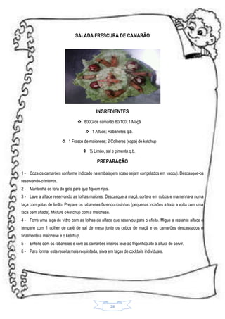 SALADA FRESCURA DE CAMARÃO

INGREDIENTES
 800G de camarão 80/100; 1 Maçã
 1 Alface; Rabanetes q.b.
 1 Frasco de maionese; 2 Colheres (sopa) de ketchup
 ½ Limão, sal e pimenta q.b.

PREPARAÇÃO
1 - Coza os camarões conforme indicado na embalagem (caso sejam congelados em vacou). Descasque-os
reservando-o inteiros.
2 - Mantenha-os fora do gelo para que fiquem rijos.
3 - Lave a alface reservando as folhas maiores. Descasque a maçã, corte-a em cubos e mantenha-a numa
taça com gotas de limão. Prepare os rabanetes fazendo rosinhas (pequenas incisões a toda a volta com uma
faca bem afiada). Misture o ketchup com a maionese.
4 - Forre uma taça de vidro com as folhas de alface que reservou para o efeito. Migue a restante alface e
tempere com 1 colher de café de sal de mesa junte os cubos de maçã e os camarões descascados e
finalmente a maionese e o ketchup.
5 - Enfeite com os rabanetes e com os camarões inteiros leve ao frigorífico até a altura de servir.
6 - Para formar esta receita mais requintada, sirva em taças de cocktails individuais.

28

 